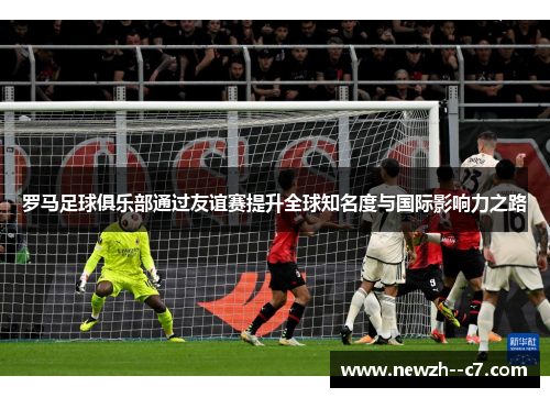 罗马足球俱乐部通过友谊赛提升全球知名度与国际影响力之路