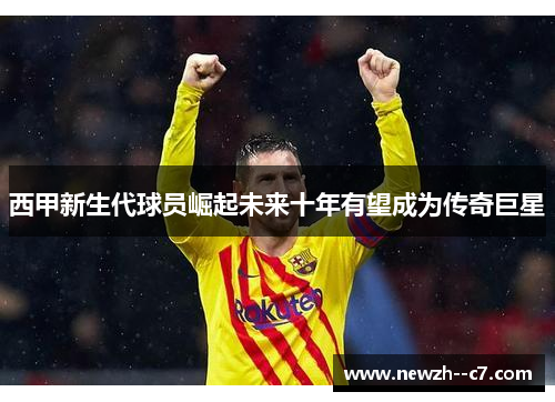 西甲新生代球员崛起未来十年有望成为传奇巨星 西甲新生代球员崛起未来十年有望成为传奇巨星