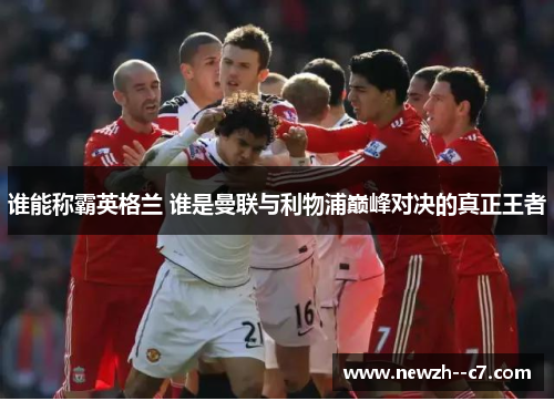 谁能称霸英格兰 谁是曼联与利物浦巅峰对决的真正王者 谁能称霸英格兰 谁是曼联与利物浦巅峰对决的真正王者