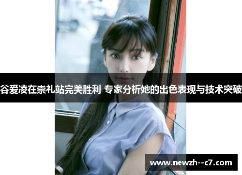 谷爱凌在崇礼站完美胜利 专家分析她的出色表现与技术突破 谷爱凌在崇礼站完美胜利 专家分析她的出色表现与技术突破