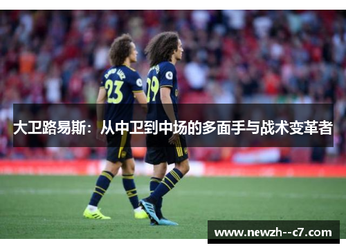 大卫路易斯:从中卫到中场的多面手与战术变革者 大卫路易斯:从中卫到中场的多面手与战术变革者