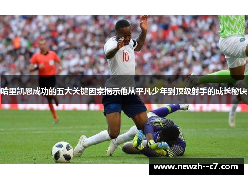 哈里凯恩成功的五大关键因素揭示他从平凡少年到顶级射手的成长秘诀