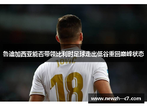 鲁迪加西亚能否带领比利时足球走出低谷重回巅峰状态