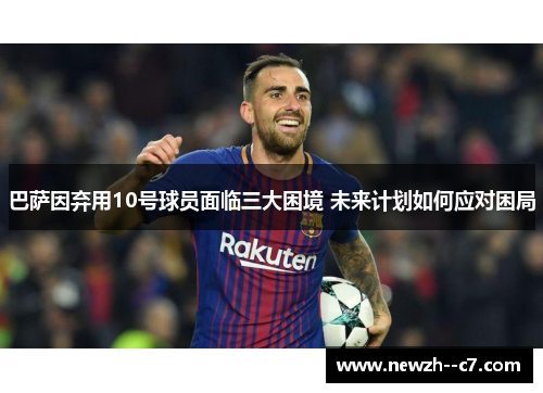 巴萨因弃用10号球员面临三大困境 未来计划如何应对困局