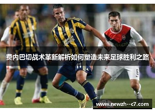 费内巴切战术革新解析如何塑造未来足球胜利之路 费内巴切战术革新解析如何塑造未来足球胜利之路