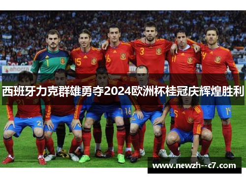 西班牙力克群雄勇夺2024欧洲杯桂冠庆辉煌胜利 西班牙力克群雄勇夺2024欧洲杯桂冠庆辉煌胜利