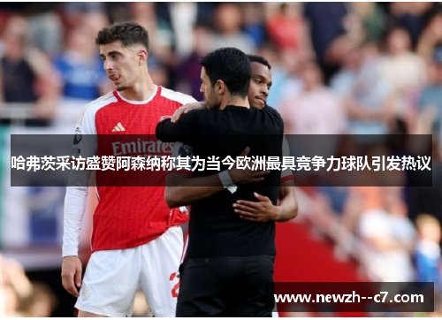 哈弗茨采访盛赞阿森纳称其为当今欧洲最具竞争力球队引发热议